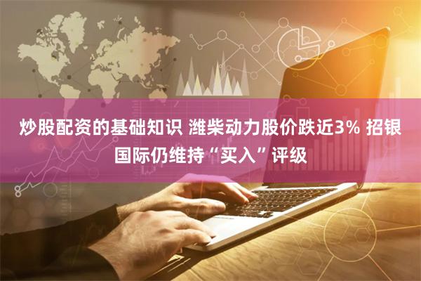 炒股配资的基础知识 潍柴动力股价跌近3% 招银国际仍维持“买入”评级