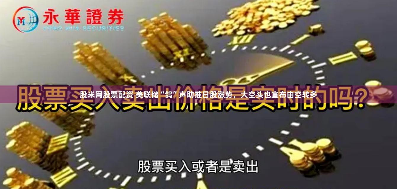 股米网股票配资 美联储“鸽”声助推日股涨势，大空头也宣布由空转多