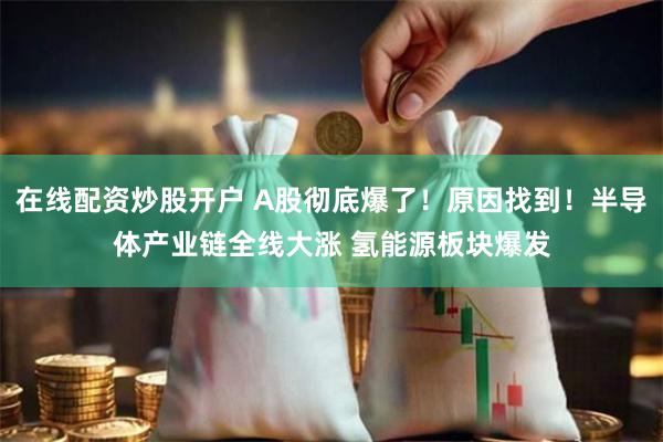在线配资炒股开户 A股彻底爆了！原因找到！半导体产业链全线大涨 氢能源板块爆发
