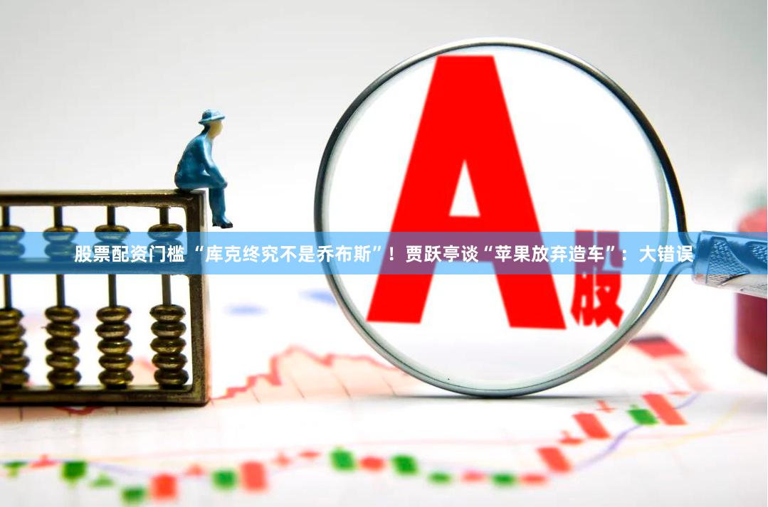 股票配资门槛 “库克终究不是乔布斯”！贾跃亭谈“苹果放弃造车”：大错误