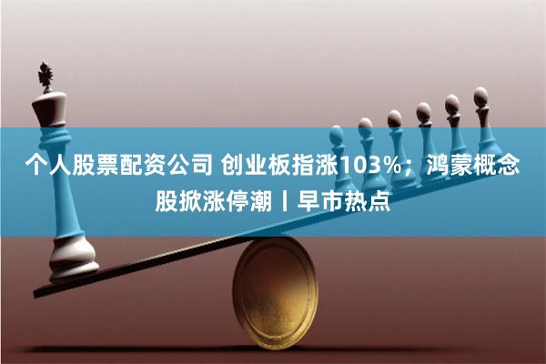 个人股票配资公司 创业板指涨103%；鸿蒙概念股掀涨停潮丨早市热点