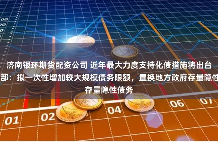 济南银环期货配资公司 近年最大力度支持化债措施将出台 财政部：拟一次性增加较大规模债务限额，置换地方政府存量隐性债务
