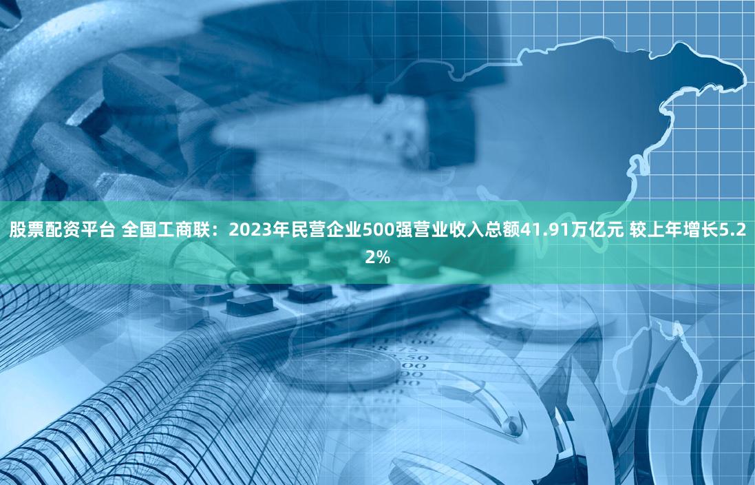 股票配资平台 全国工商联：2023年民营企业500强营业收入总额41.91万亿元 较上年增长5.22%