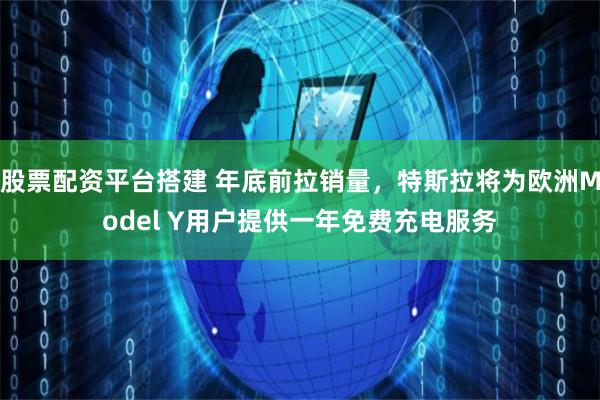 股票配资平台搭建 年底前拉销量，特斯拉将为欧洲Model Y用户提供一年免费充电服务