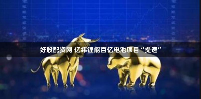 好股配资网 亿纬锂能百亿电池项目“提速”