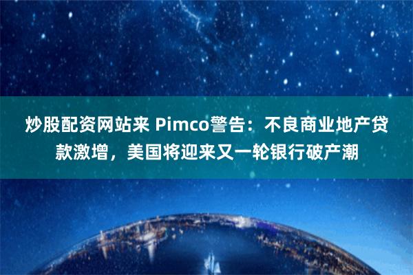 炒股配资网站来 Pimco警告：不良商业地产贷款激增，美国将迎来又一轮银行破产潮