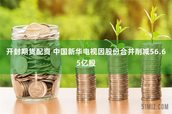 开封期货配资 中国新华电视因股份合并削减56.65亿股