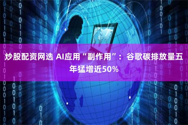 炒股配资网选 AI应用“副作用”：谷歌碳排放量五年猛增近50%