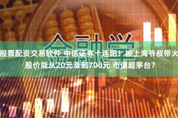 股票配资交易软件 中信证券十连阳！被上海爷叔带火 股价能从20元涨到700元 市值超茅台？