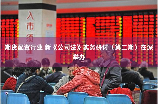 期货配资行业 新《公司法》实务研讨（第二期）在深举办