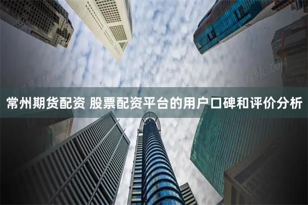 常州期货配资 股票配资平台的用户口碑和评价分析