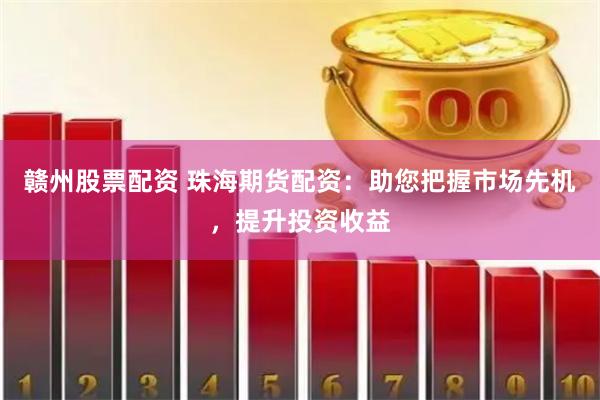 赣州股票配资 珠海期货配资：助您把握市场先机，提升投资收益