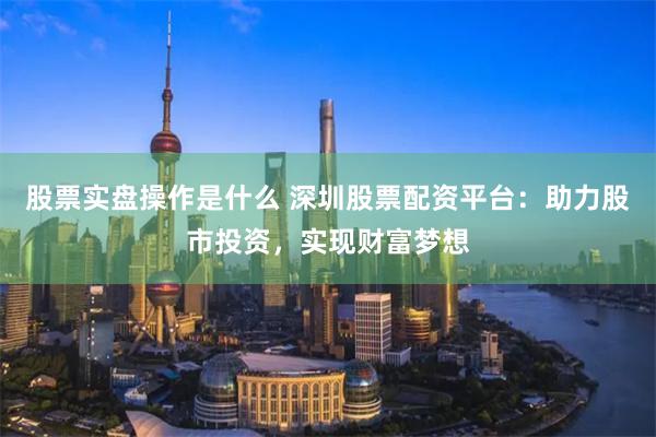 股票实盘操作是什么 深圳股票配资平台：助力股市投资，实现财富梦想