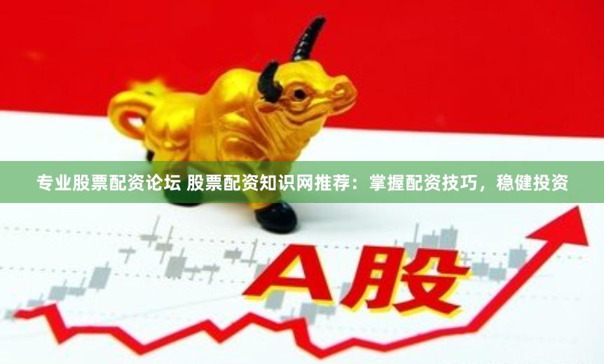 专业股票配资论坛 股票配资知识网推荐：掌握配资技巧，稳健投资