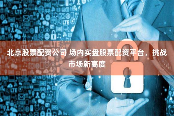 北京股票配资公司 场内实盘股票配资平台，挑战市场新高度