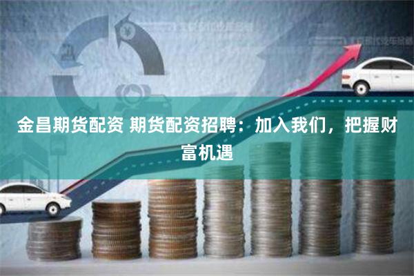 金昌期货配资 期货配资招聘：加入我们，把握财富机遇