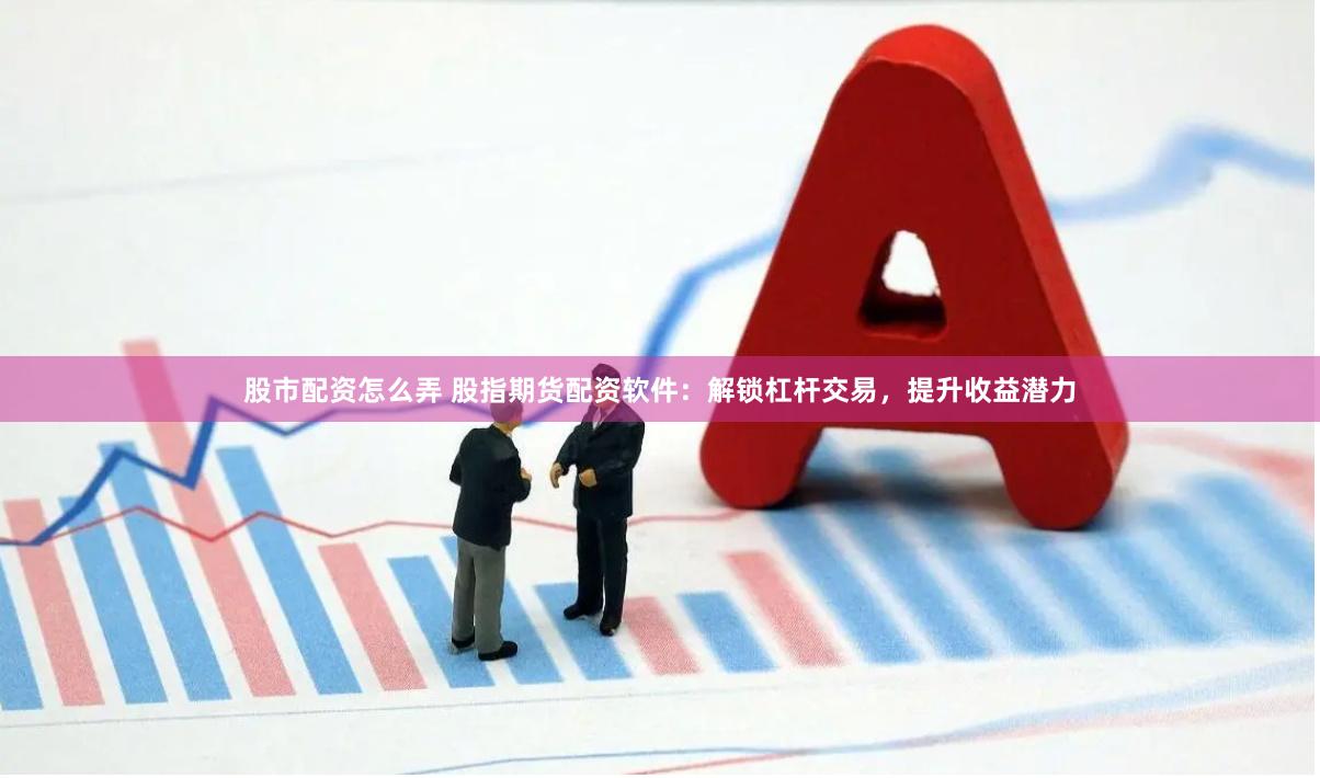 股市配资怎么弄 股指期货配资软件：解锁杠杆交易，提升收益潜力