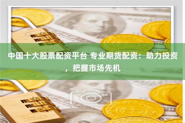 中国十大股票配资平台 专业期货配资：助力投资，把握市场先机