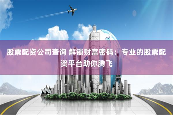 股票配资公司查询 解锁财富密码：专业的股票配资平台助你腾飞