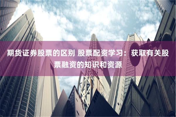 期货证券股票的区别 股票配资学习：获取有关股票融资的知识和资源