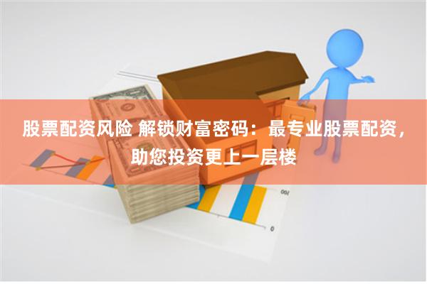 股票配资风险 解锁财富密码：最专业股票配资，助您投资更上一层楼