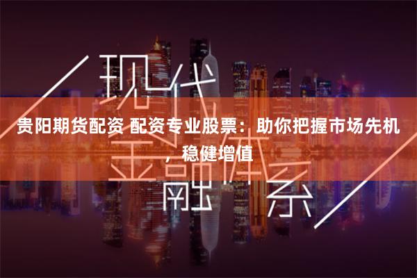 贵阳期货配资 配资专业股票：助你把握市场先机，稳健增值