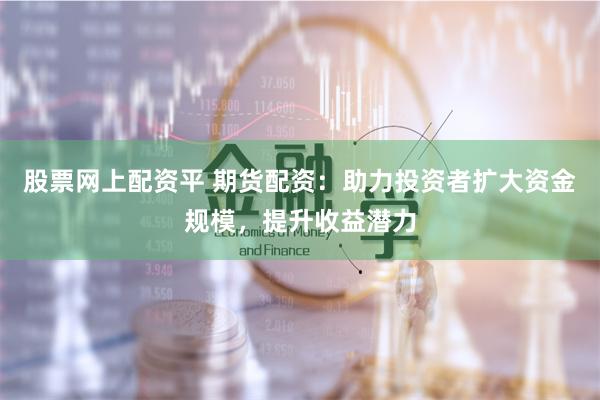 股票网上配资平 期货配资：助力投资者扩大资金规模，提升收益潜力