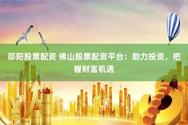 邵阳股票配资 佛山股票配资平台：助力投资，把握财富机遇