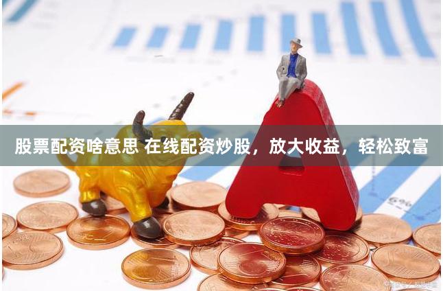 股票配资啥意思 在线配资炒股，放大收益，轻松致富